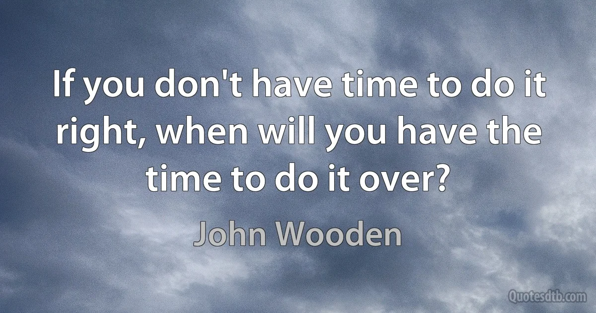 If you don't have time to do it right, when will you have the time to do it over? (John Wooden)