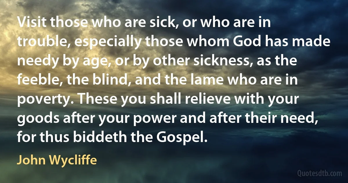 Visit those who are sick, or who are in trouble, especially those whom God has made needy by age, or by other sickness, as the feeble, the blind, and the lame who are in poverty. These you shall relieve with your goods after your power and after their need, for thus biddeth the Gospel. (John Wycliffe)