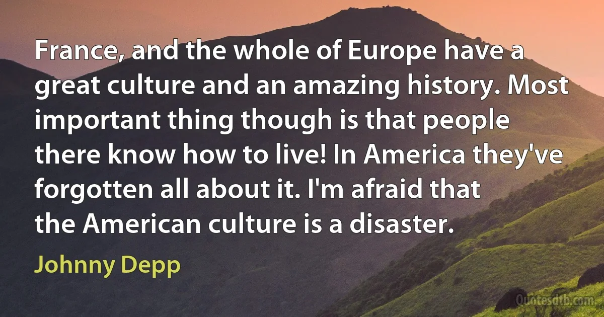 France, and the whole of Europe have a great culture and an amazing history. Most important thing though is that people there know how to live! In America they've forgotten all about it. I'm afraid that the American culture is a disaster. (Johnny Depp)