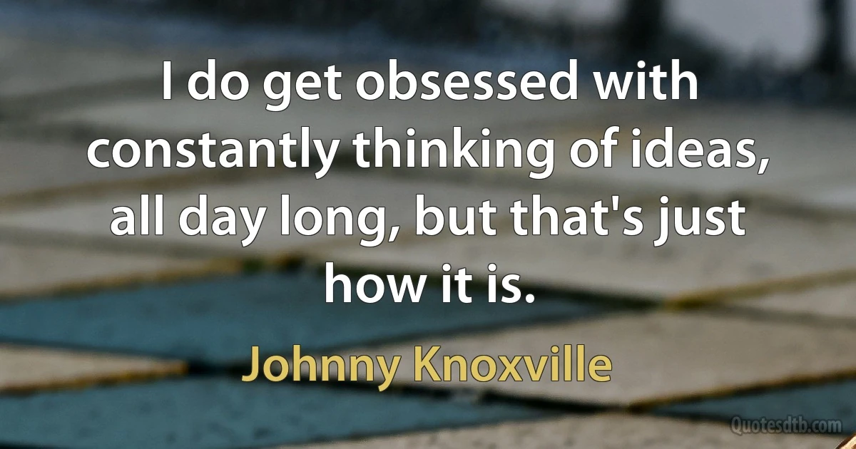 I do get obsessed with constantly thinking of ideas, all day long, but that's just how it is. (Johnny Knoxville)