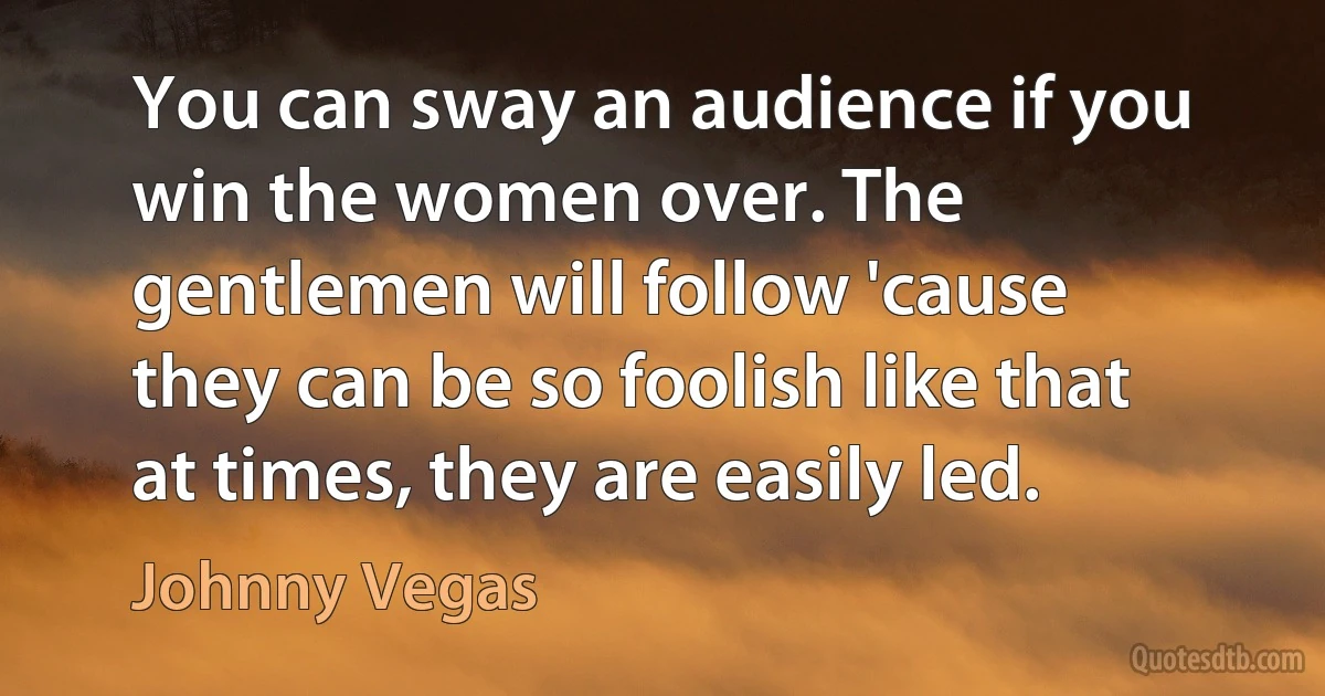 You can sway an audience if you win the women over. The gentlemen will follow 'cause they can be so foolish like that at times, they are easily led. (Johnny Vegas)