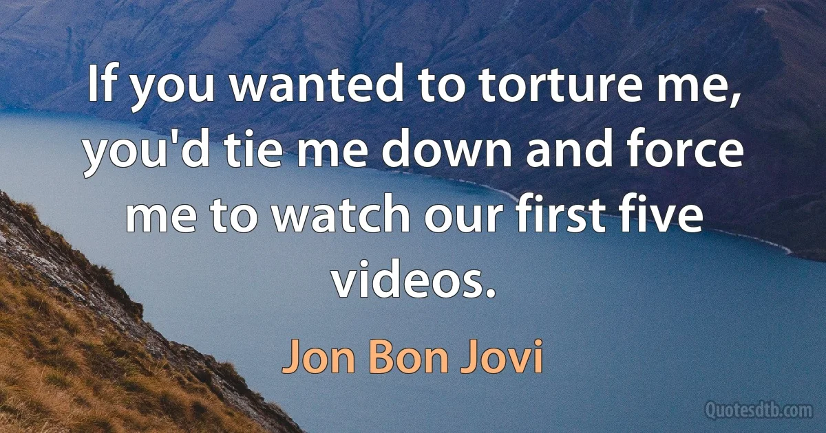 If you wanted to torture me, you'd tie me down and force me to watch our first five videos. (Jon Bon Jovi)