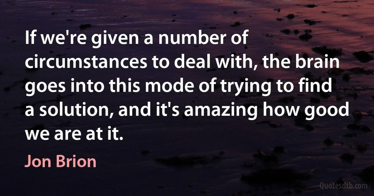 If we're given a number of circumstances to deal with, the brain goes into this mode of trying to find a solution, and it's amazing how good we are at it. (Jon Brion)