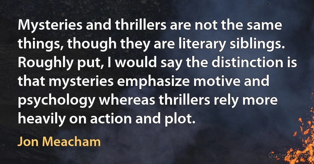 Mysteries and thrillers are not the same things, though they are literary siblings. Roughly put, I would say the distinction is that mysteries emphasize motive and psychology whereas thrillers rely more heavily on action and plot. (Jon Meacham)