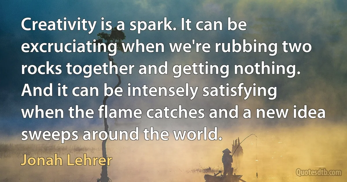 Creativity is a spark. It can be excruciating when we're rubbing two rocks together and getting nothing. And it can be intensely satisfying when the flame catches and a new idea sweeps around the world. (Jonah Lehrer)