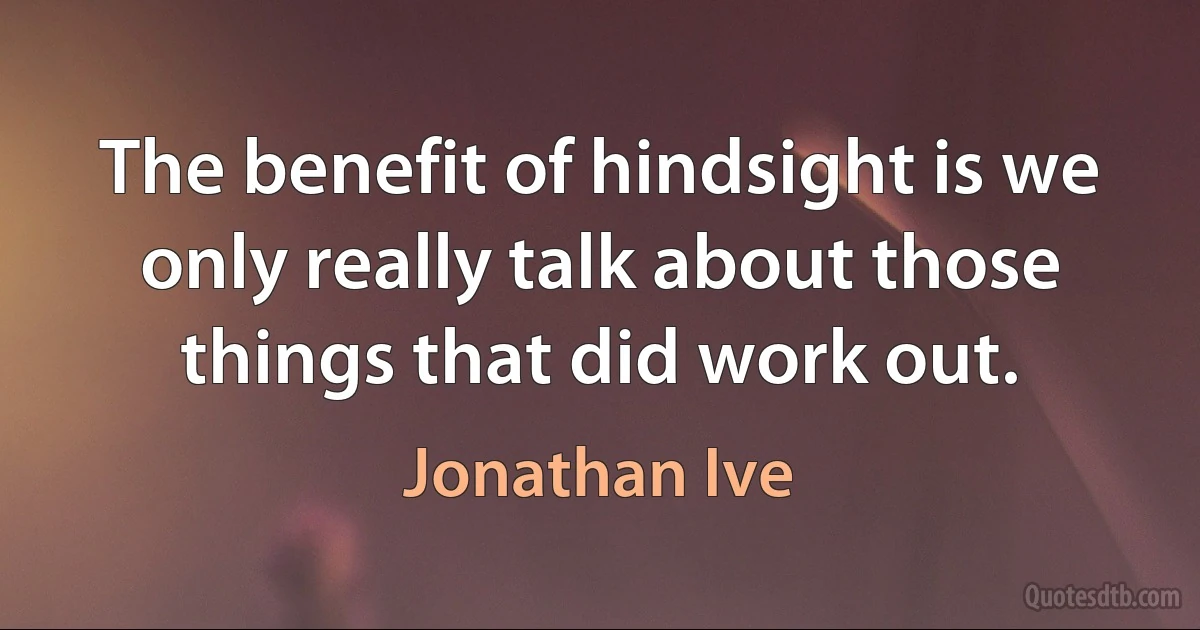 The benefit of hindsight is we only really talk about those things that did work out. (Jonathan Ive)