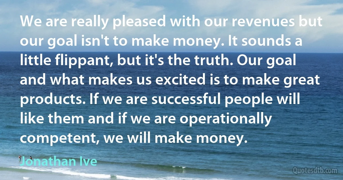 We are really pleased with our revenues but our goal isn't to make money. It sounds a little flippant, but it's the truth. Our goal and what makes us excited is to make great products. If we are successful people will like them and if we are operationally competent, we will make money. (Jonathan Ive)