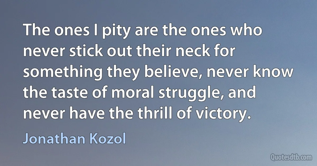 The ones I pity are the ones who never stick out their neck for something they believe, never know the taste of moral struggle, and never have the thrill of victory. (Jonathan Kozol)