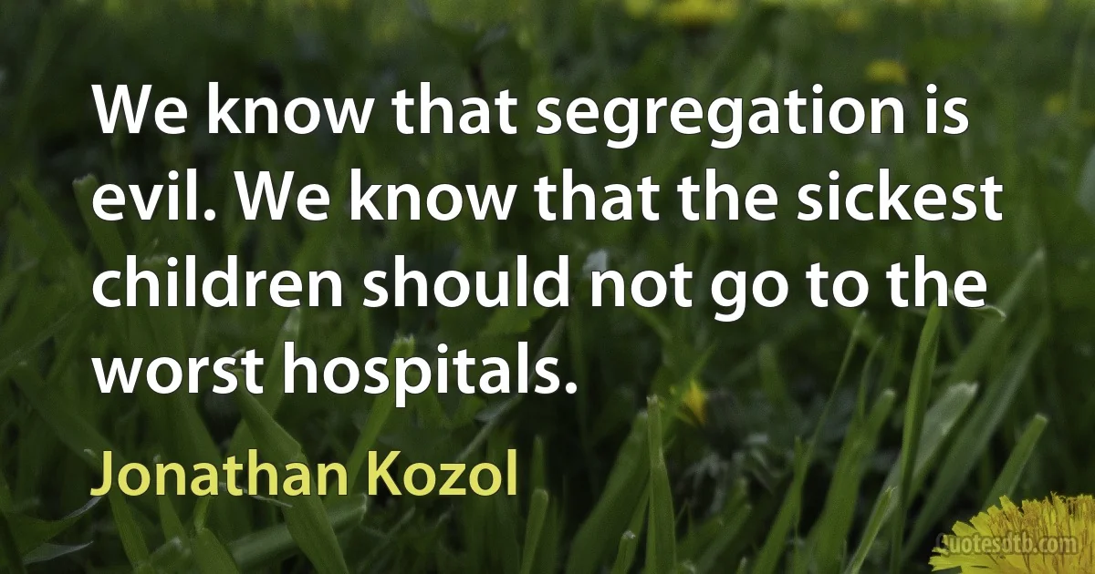 We know that segregation is evil. We know that the sickest children should not go to the worst hospitals. (Jonathan Kozol)