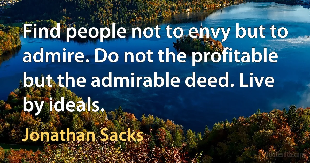 Find people not to envy but to admire. Do not the profitable but the admirable deed. Live by ideals. (Jonathan Sacks)