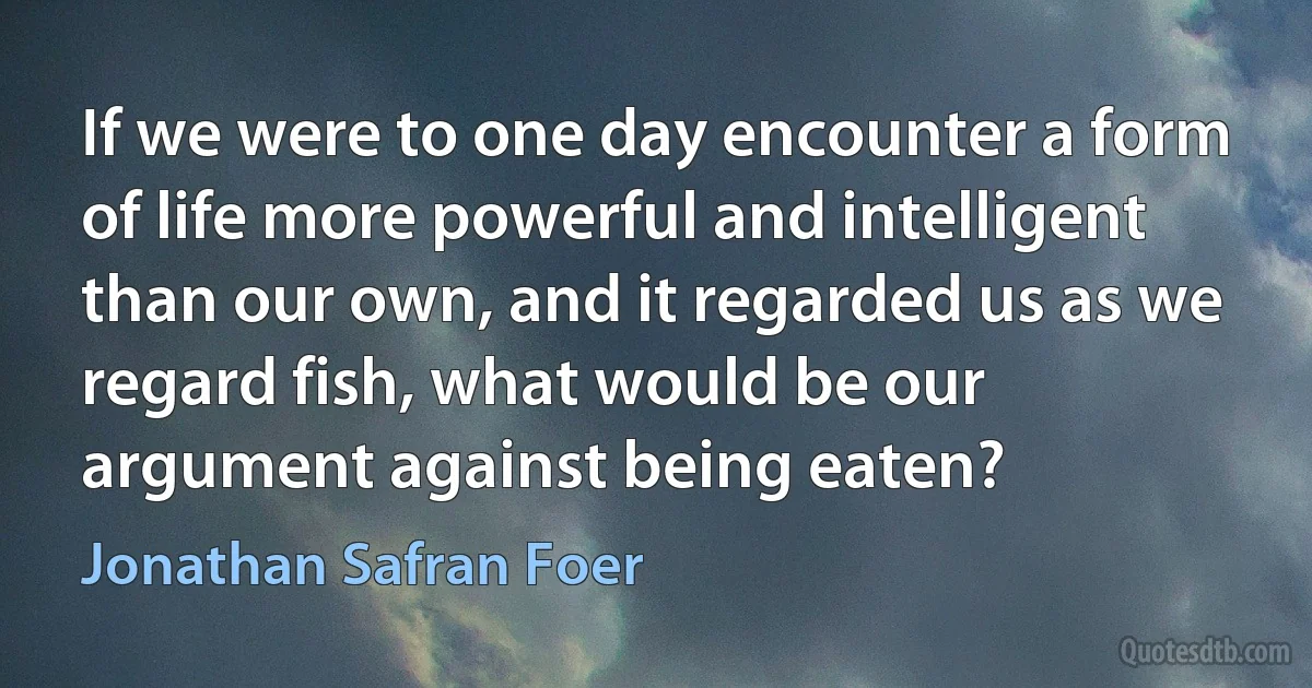 If we were to one day encounter a form of life more powerful and intelligent than our own, and it regarded us as we regard fish, what would be our argument against being eaten? (Jonathan Safran Foer)