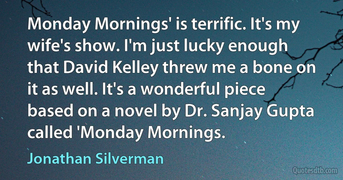 Monday Mornings' is terrific. It's my wife's show. I'm just lucky enough that David Kelley threw me a bone on it as well. It's a wonderful piece based on a novel by Dr. Sanjay Gupta called 'Monday Mornings. (Jonathan Silverman)