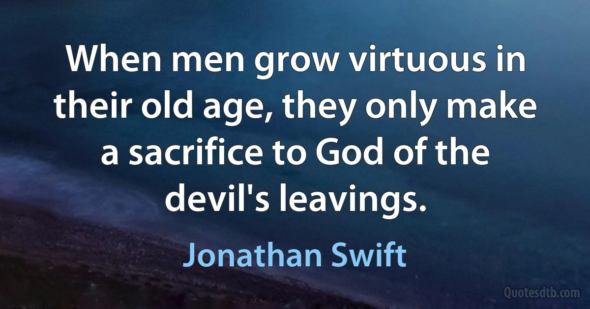 When men grow virtuous in their old age, they only make a sacrifice to God of the devil's leavings. (Jonathan Swift)