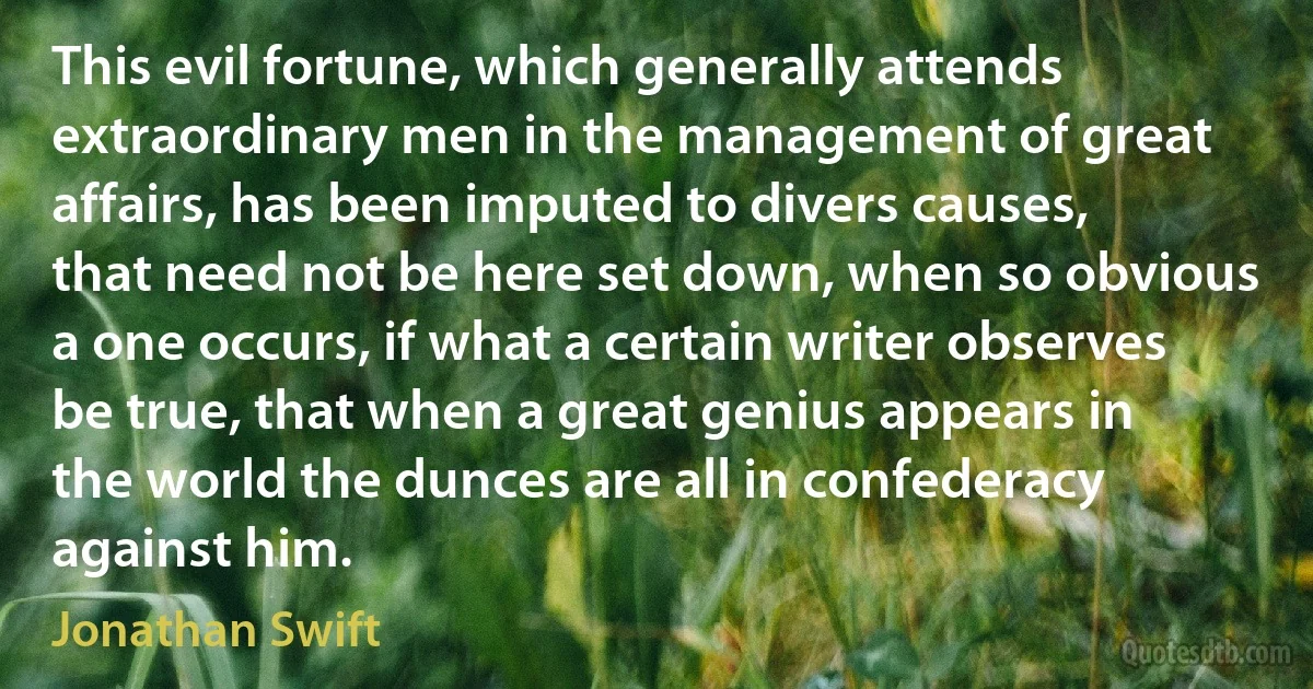 This evil fortune, which generally attends extraordinary men in the management of great affairs, has been imputed to divers causes, that need not be here set down, when so obvious a one occurs, if what a certain writer observes be true, that when a great genius appears in the world the dunces are all in confederacy against him. (Jonathan Swift)