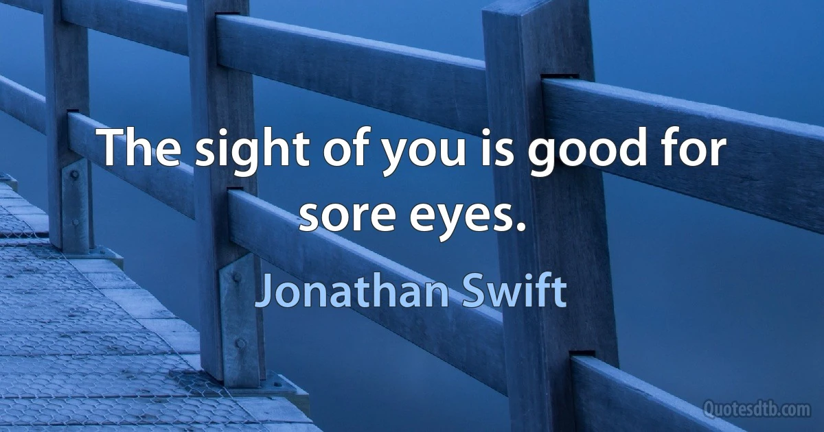 The sight of you is good for sore eyes. (Jonathan Swift)