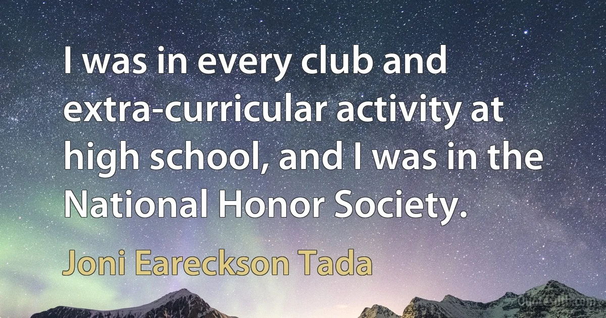 I was in every club and extra-curricular activity at high school, and I was in the National Honor Society. (Joni Eareckson Tada)