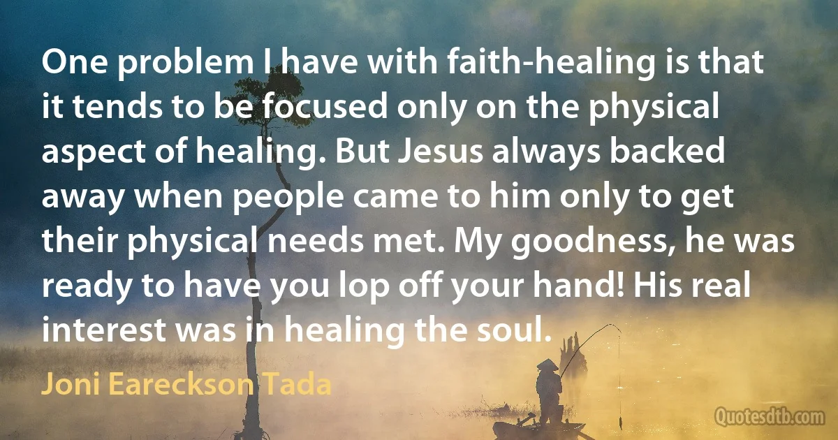 One problem I have with faith-healing is that it tends to be focused only on the physical aspect of healing. But Jesus always backed away when people came to him only to get their physical needs met. My goodness, he was ready to have you lop off your hand! His real interest was in healing the soul. (Joni Eareckson Tada)