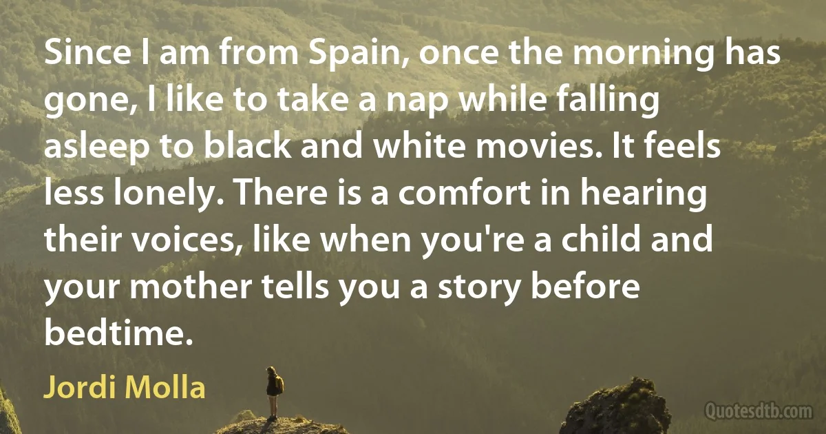 Since I am from Spain, once the morning has gone, I like to take a nap while falling asleep to black and white movies. It feels less lonely. There is a comfort in hearing their voices, like when you're a child and your mother tells you a story before bedtime. (Jordi Molla)