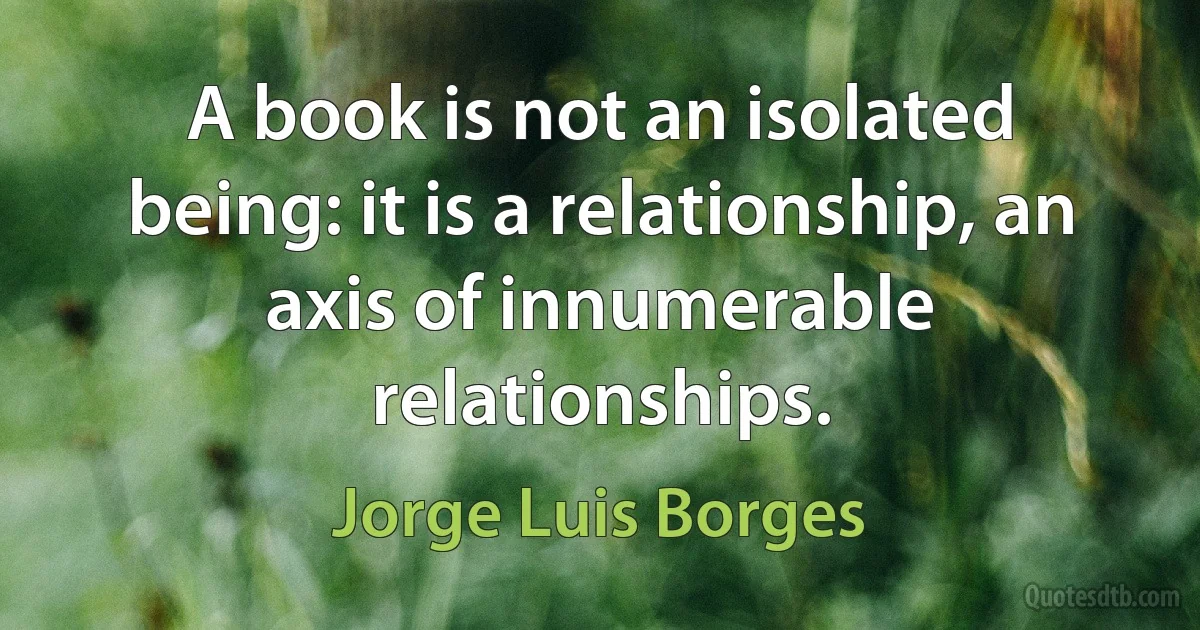 A book is not an isolated being: it is a relationship, an axis of innumerable relationships. (Jorge Luis Borges)