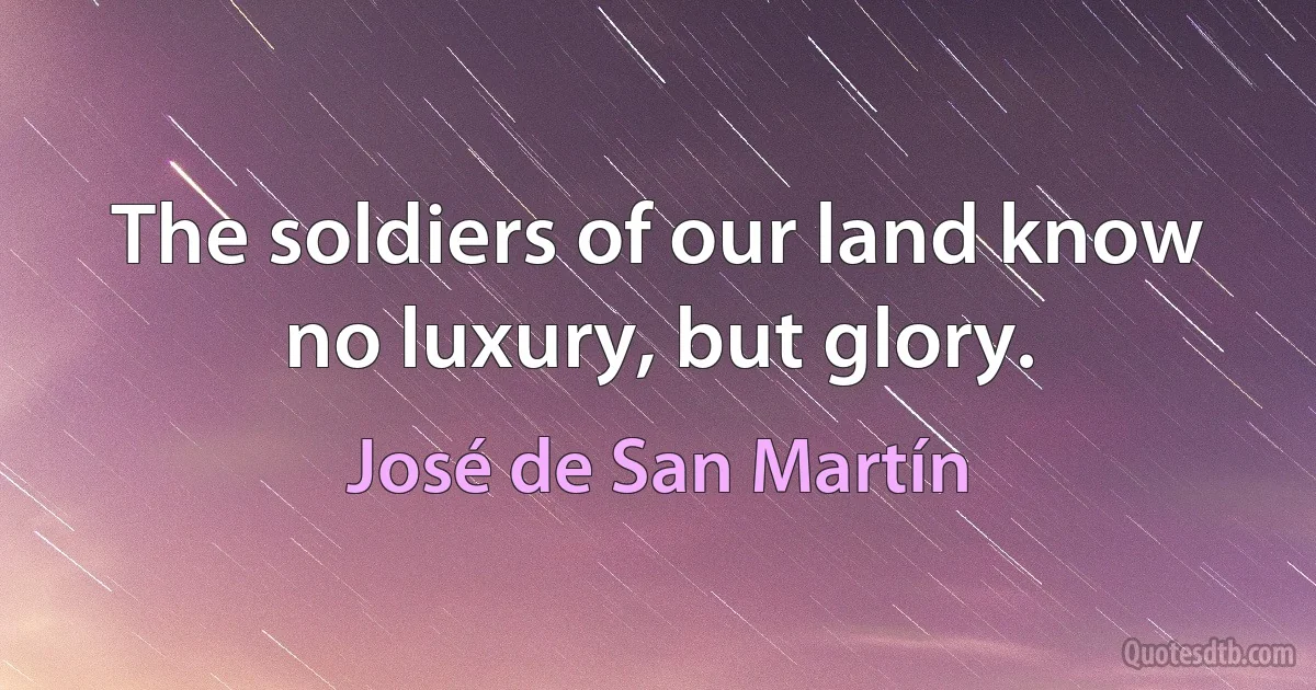 The soldiers of our land know no luxury, but glory. (José de San Martín)