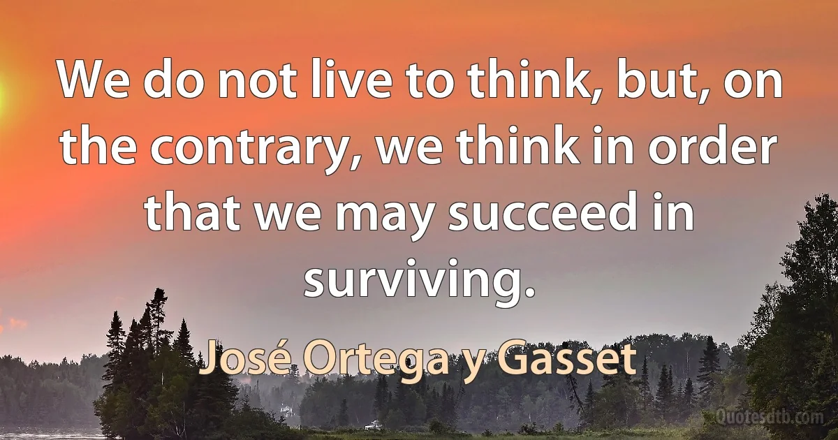 We do not live to think, but, on the contrary, we think in order that we may succeed in surviving. (José Ortega y Gasset)