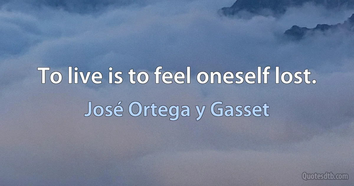 To live is to feel oneself lost. (José Ortega y Gasset)