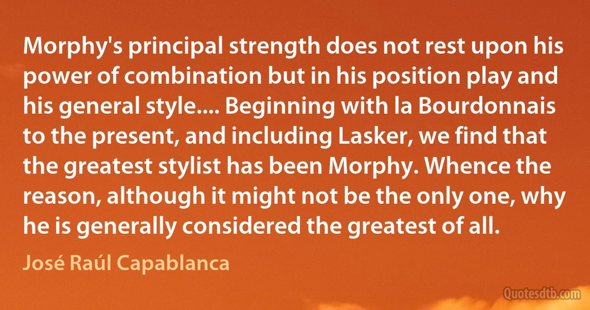 Morphy's principal strength does not rest upon his power of combination but in his position play and his general style.... Beginning with la Bourdonnais to the present, and including Lasker, we find that the greatest stylist has been Morphy. Whence the reason, although it might not be the only one, why he is generally considered the greatest of all. (José Raúl Capablanca)