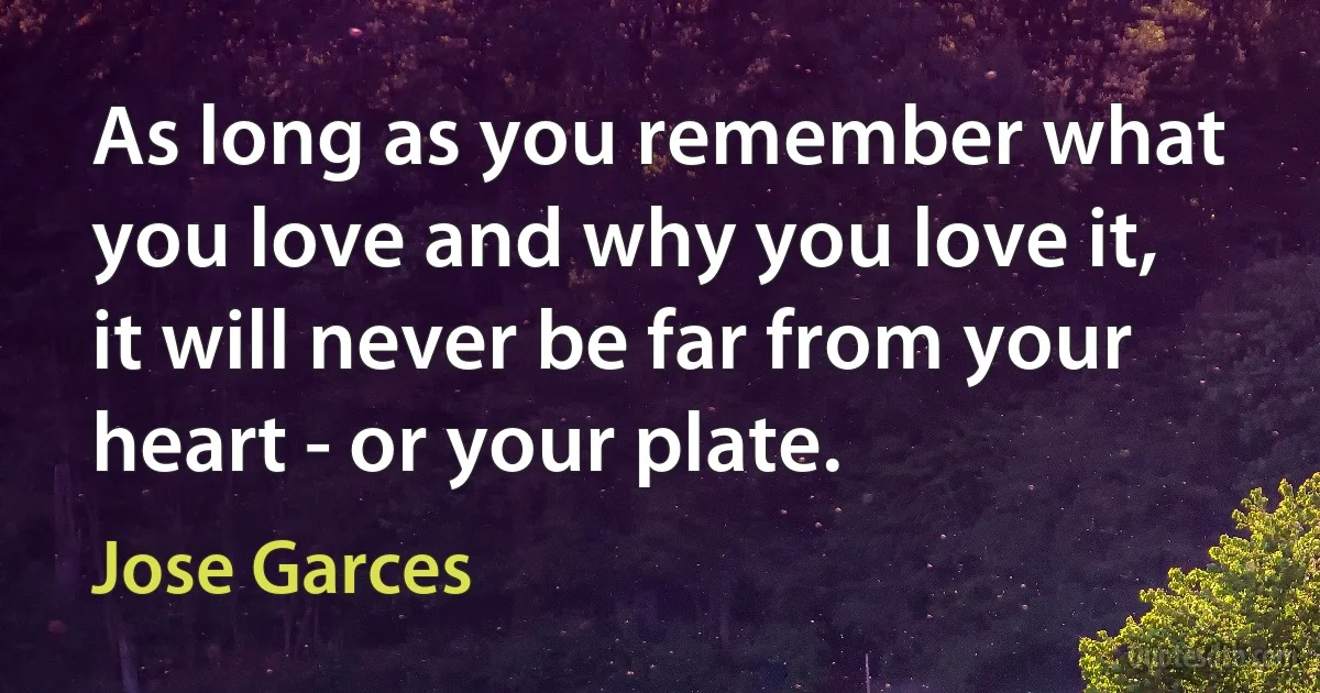 As long as you remember what you love and why you love it, it will never be far from your heart - or your plate. (Jose Garces)