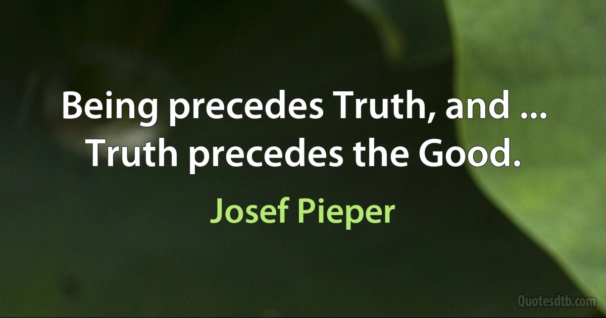 Being precedes Truth, and ... Truth precedes the Good. (Josef Pieper)