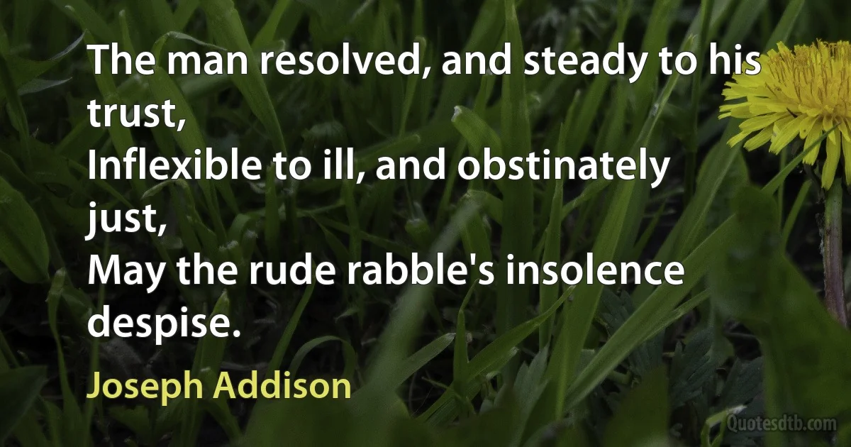 The man resolved, and steady to his trust,
Inflexible to ill, and obstinately just,
May the rude rabble's insolence despise. (Joseph Addison)