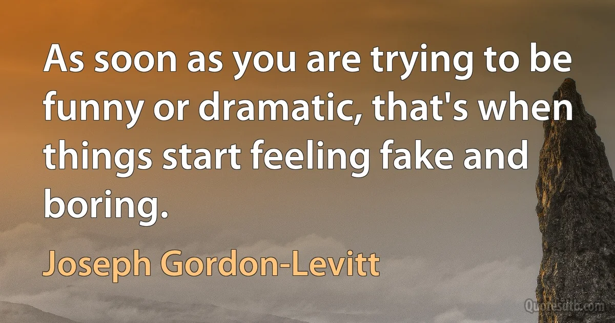 As soon as you are trying to be funny or dramatic, that's when things start feeling fake and boring. (Joseph Gordon-Levitt)