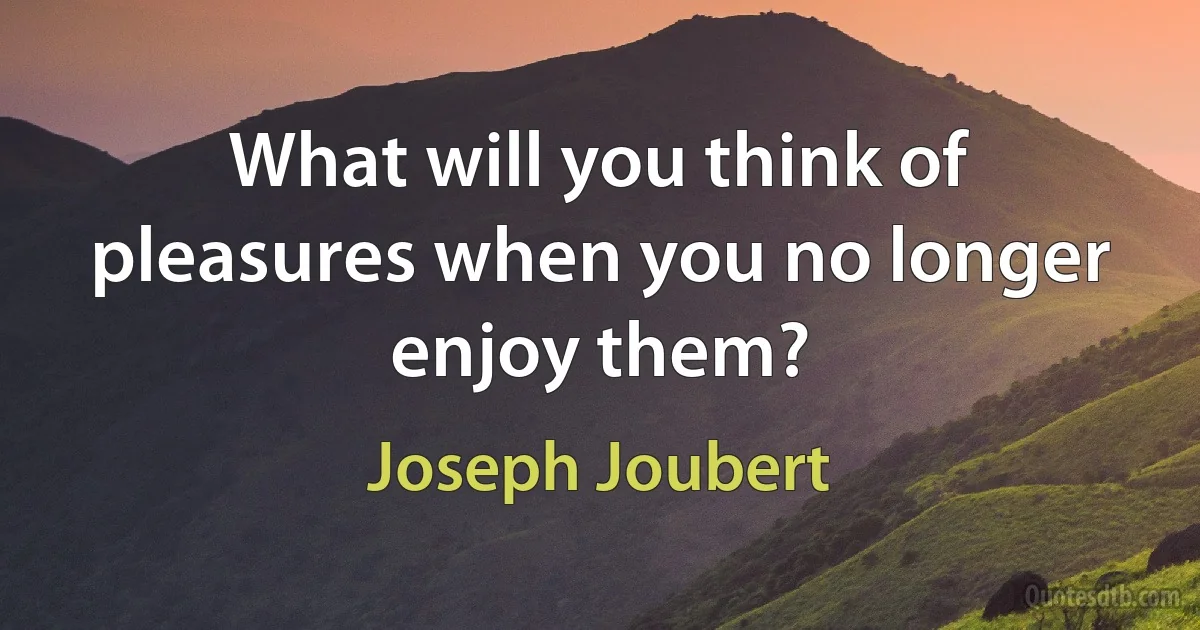 What will you think of pleasures when you no longer enjoy them? (Joseph Joubert)