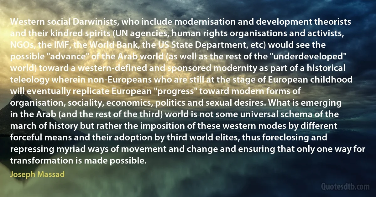 Western social Darwinists, who include modernisation and development theorists and their kindred spirits (UN agencies, human rights organisations and activists, NGOs, the IMF, the World Bank, the US State Department, etc) would see the possible "advance" of the Arab world (as well as the rest of the "underdeveloped" world) toward a western-defined and sponsored modernity as part of a historical teleology wherein non-Europeans who are still at the stage of European childhood will eventually replicate European "progress" toward modern forms of organisation, sociality, economics, politics and sexual desires. What is emerging in the Arab (and the rest of the third) world is not some universal schema of the march of history but rather the imposition of these western modes by different forceful means and their adoption by third world elites, thus foreclosing and repressing myriad ways of movement and change and ensuring that only one way for transformation is made possible. (Joseph Massad)