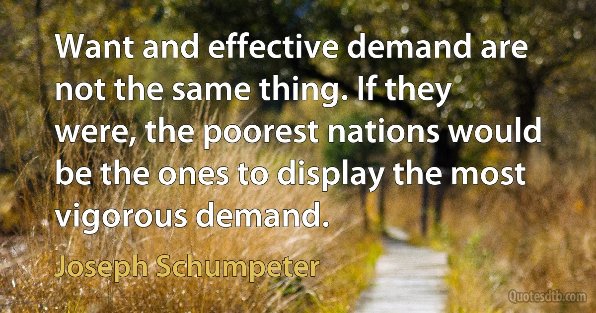 Want and effective demand are not the same thing. If they were, the poorest nations would be the ones to display the most vigorous demand. (Joseph Schumpeter)