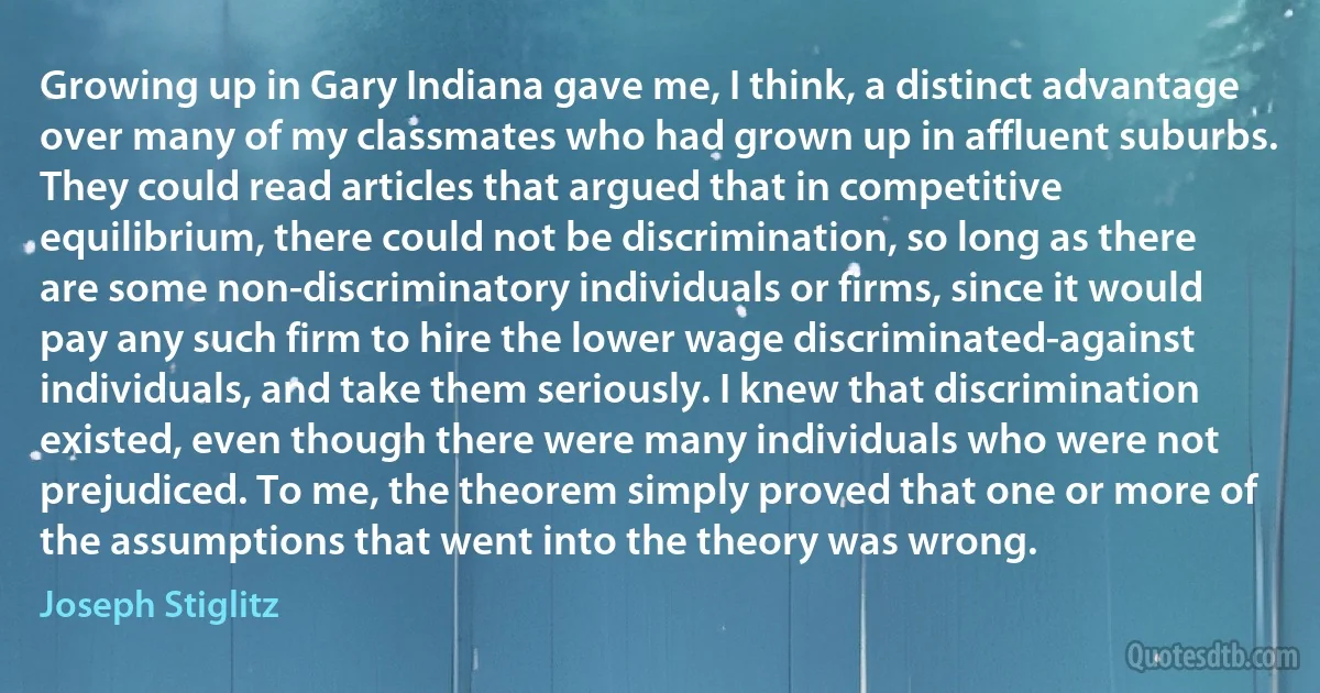 Growing up in Gary Indiana gave me, I think, a distinct advantage over many of my classmates who had grown up in affluent suburbs. They could read articles that argued that in competitive equilibrium, there could not be discrimination, so long as there are some non-discriminatory individuals or firms, since it would pay any such firm to hire the lower wage discriminated-against individuals, and take them seriously. I knew that discrimination existed, even though there were many individuals who were not prejudiced. To me, the theorem simply proved that one or more of the assumptions that went into the theory was wrong. (Joseph Stiglitz)