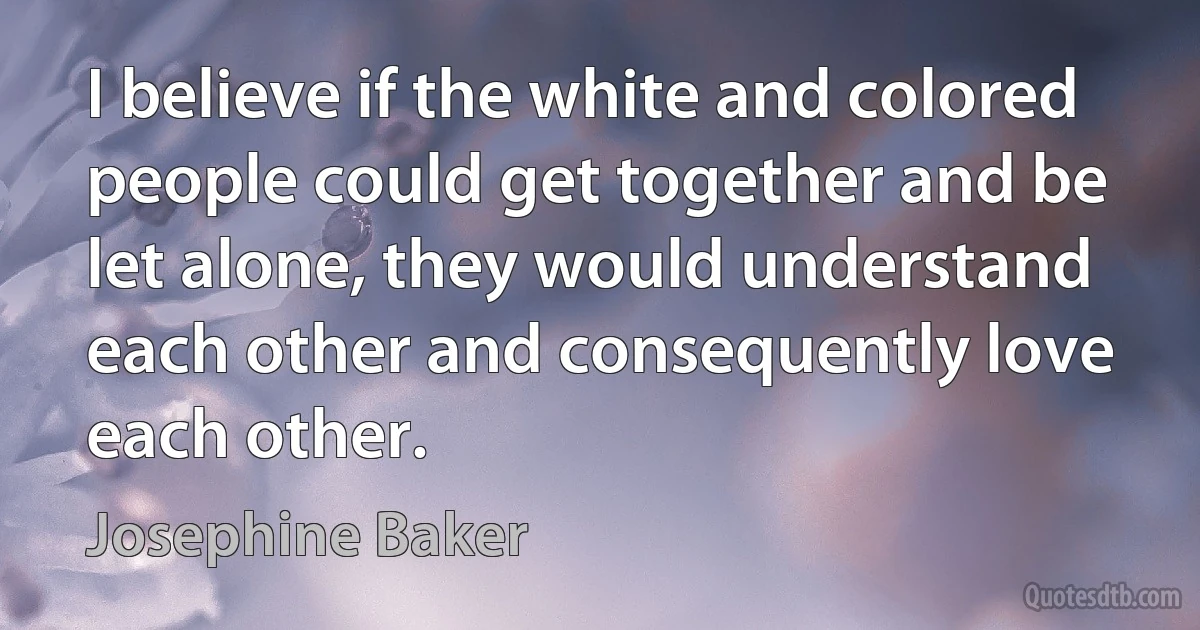 I believe if the white and colored people could get together and be let alone, they would understand each other and consequently love each other. (Josephine Baker)