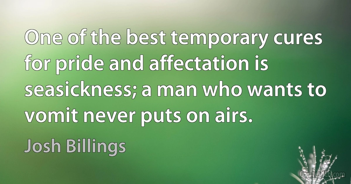 One of the best temporary cures for pride and affectation is seasickness; a man who wants to vomit never puts on airs. (Josh Billings)