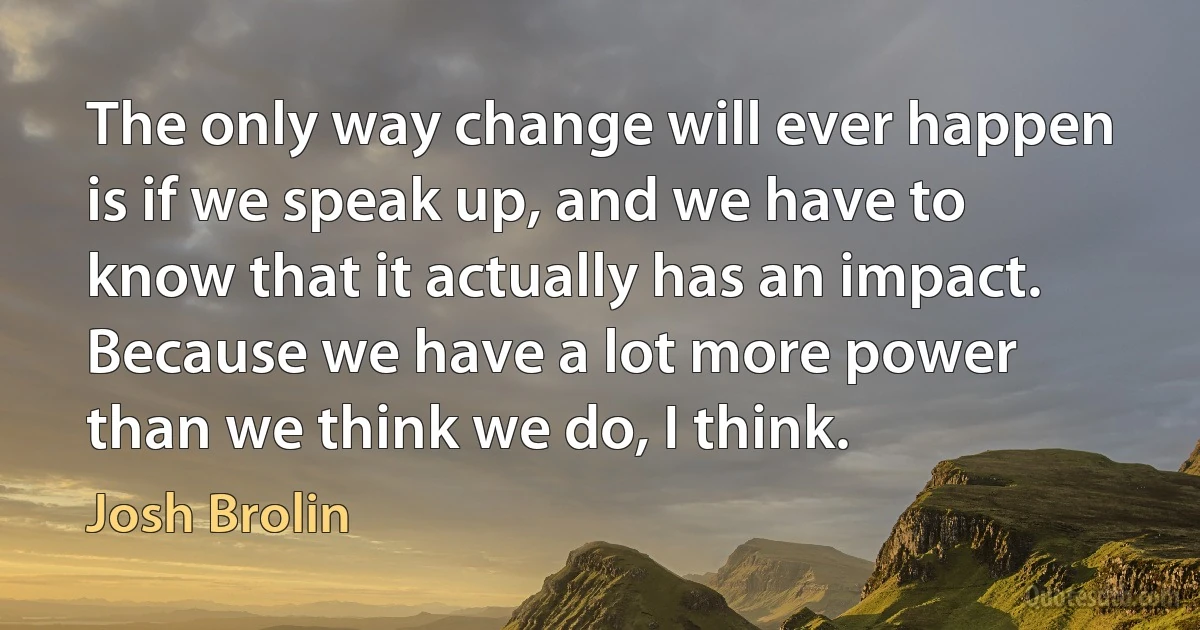 The only way change will ever happen is if we speak up, and we have to know that it actually has an impact. Because we have a lot more power than we think we do, I think. (Josh Brolin)