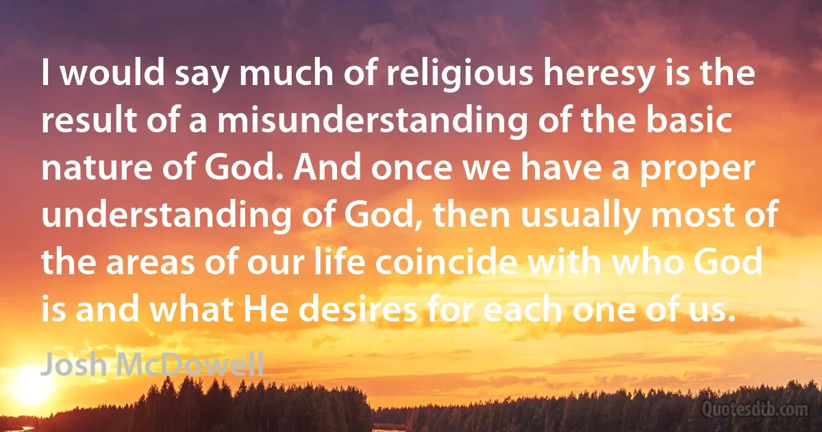 I would say much of religious heresy is the result of a misunderstanding of the basic nature of God. And once we have a proper understanding of God, then usually most of the areas of our life coincide with who God is and what He desires for each one of us. (Josh McDowell)