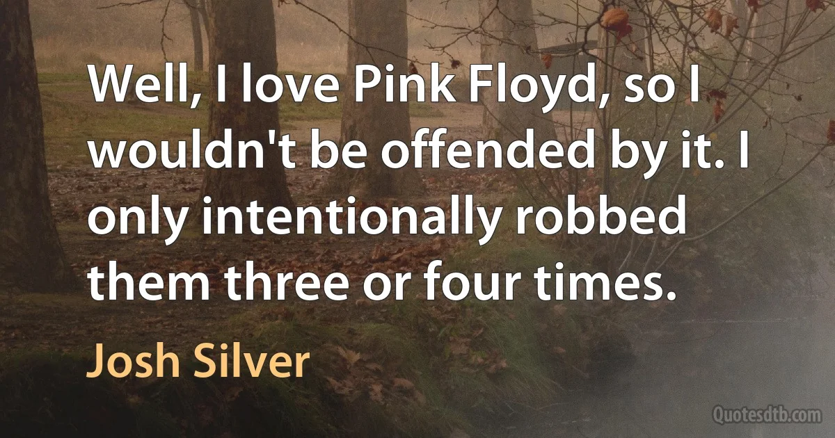 Well, I love Pink Floyd, so I wouldn't be offended by it. I only intentionally robbed them three or four times. (Josh Silver)