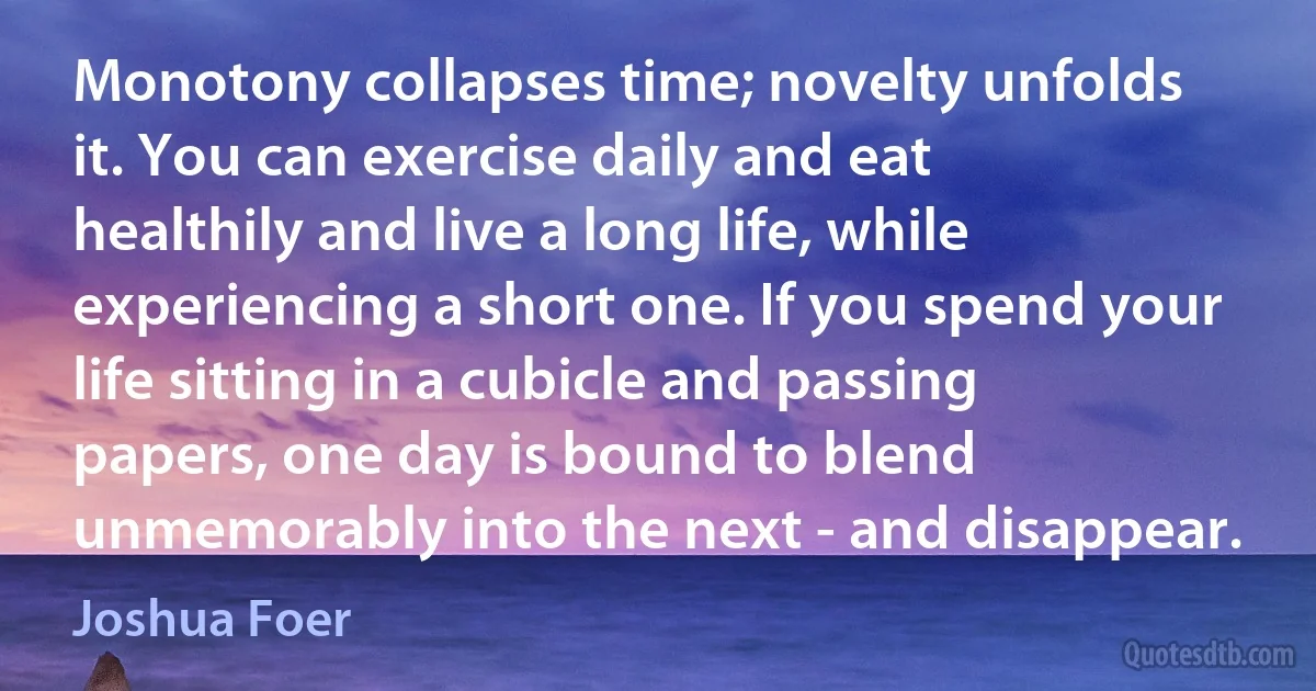 Monotony collapses time; novelty unfolds it. You can exercise daily and eat healthily and live a long life, while experiencing a short one. If you spend your life sitting in a cubicle and passing papers, one day is bound to blend unmemorably into the next - and disappear. (Joshua Foer)