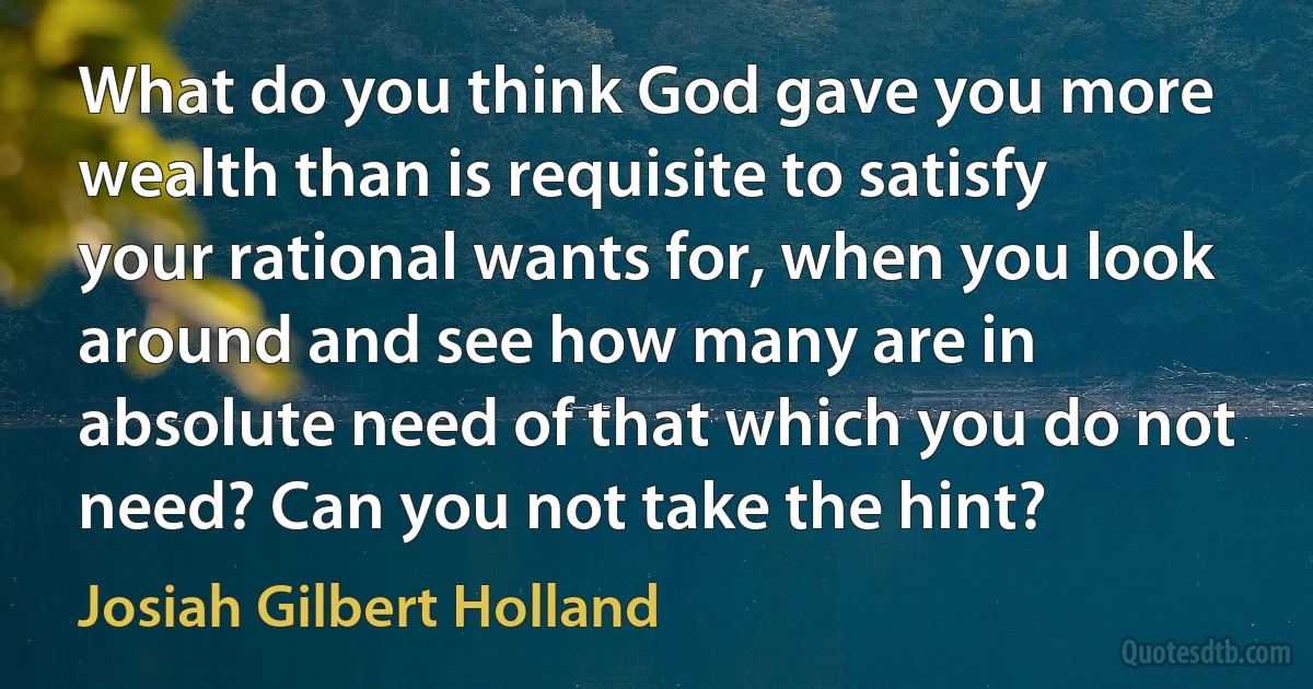 What do you think God gave you more wealth than is requisite to satisfy your rational wants for, when you look around and see how many are in absolute need of that which you do not need? Can you not take the hint? (Josiah Gilbert Holland)