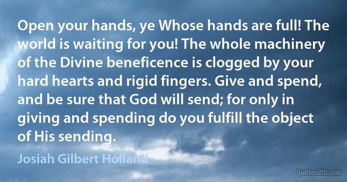 Open your hands, ye Whose hands are full! The world is waiting for you! The whole machinery of the Divine beneficence is clogged by your hard hearts and rigid fingers. Give and spend, and be sure that God will send; for only in giving and spending do you fulfill the object of His sending. (Josiah Gilbert Holland)