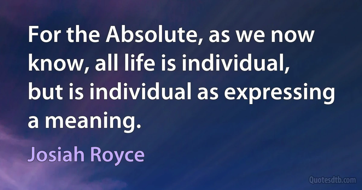 For the Absolute, as we now know, all life is individual, but is individual as expressing a meaning. (Josiah Royce)