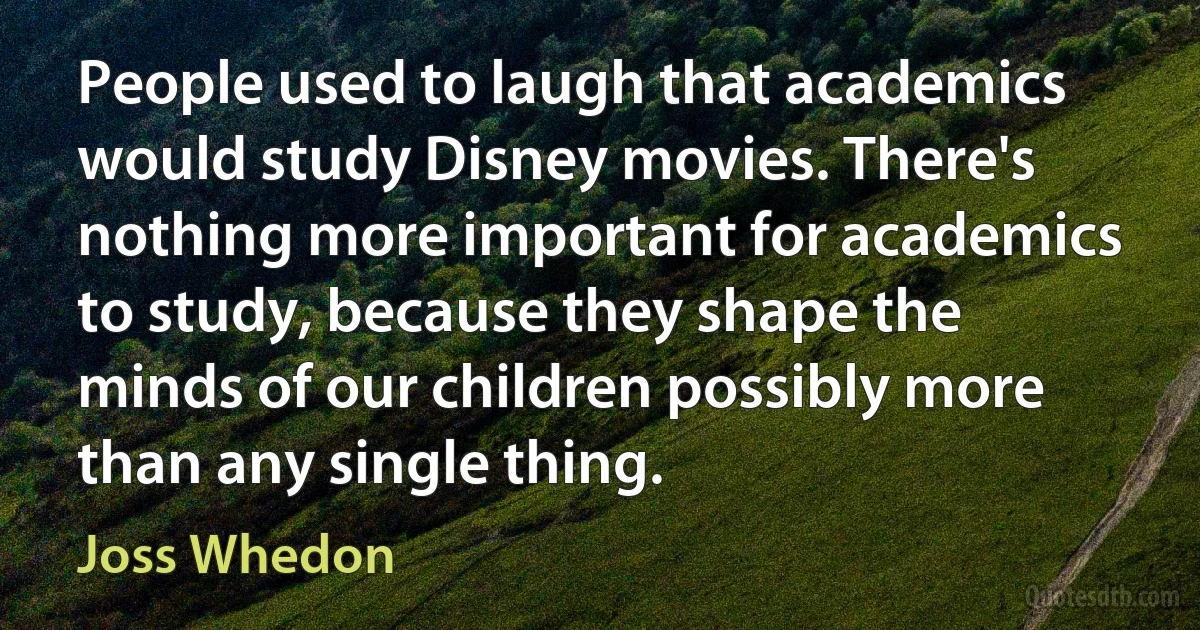 People used to laugh that academics would study Disney movies. There's nothing more important for academics to study, because they shape the minds of our children possibly more than any single thing. (Joss Whedon)