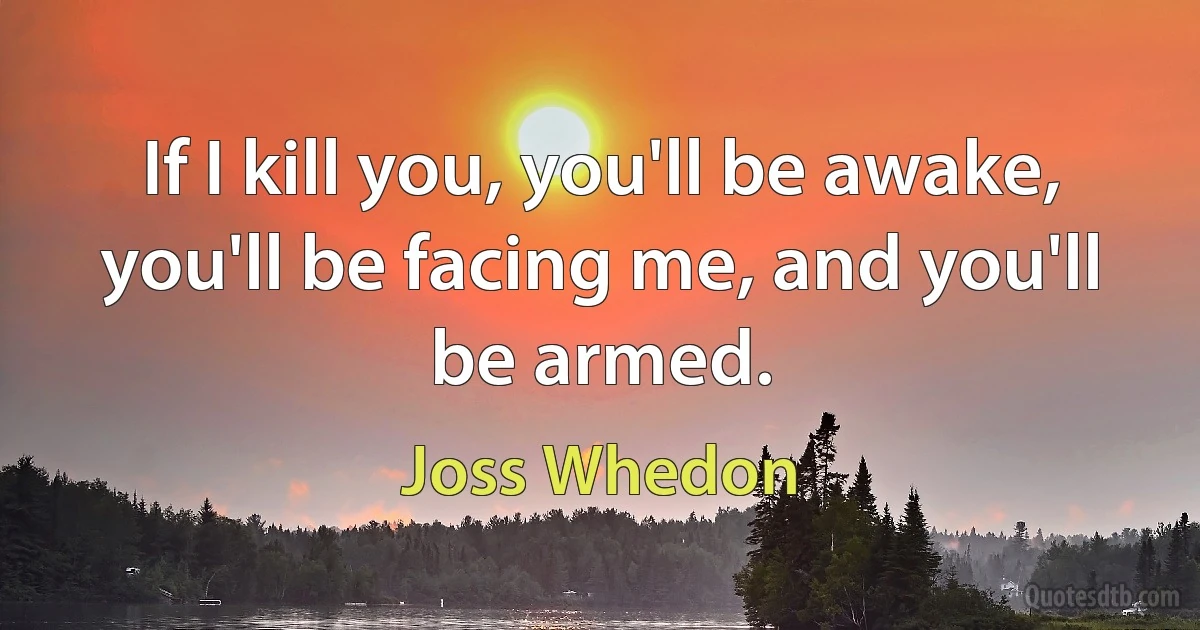 If I kill you, you'll be awake, you'll be facing me, and you'll be armed. (Joss Whedon)