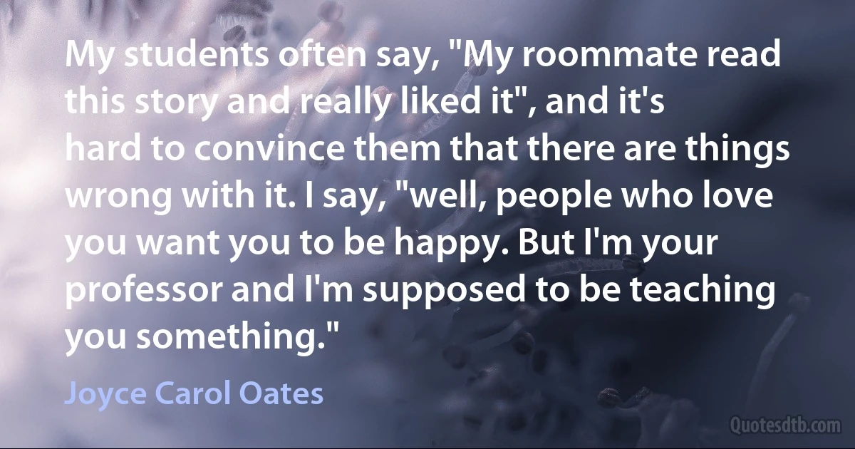 My students often say, "My roommate read this story and really liked it", and it's hard to convince them that there are things wrong with it. I say, "well, people who love you want you to be happy. But I'm your professor and I'm supposed to be teaching you something." (Joyce Carol Oates)