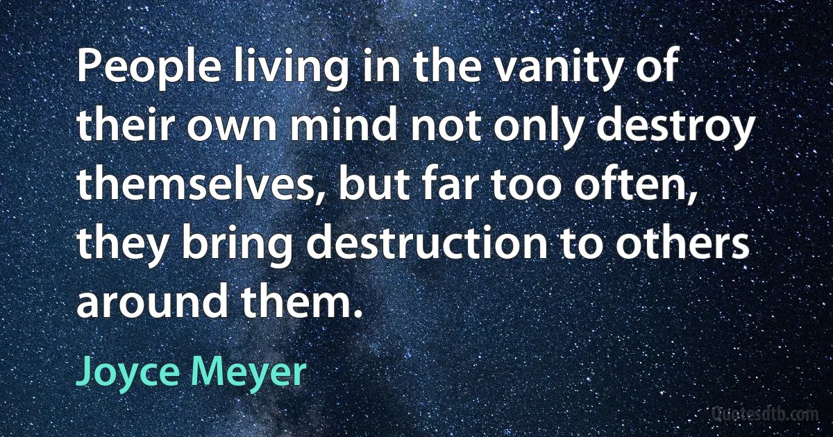 People living in the vanity of their own mind not only destroy themselves, but far too often, they bring destruction to others around them. (Joyce Meyer)