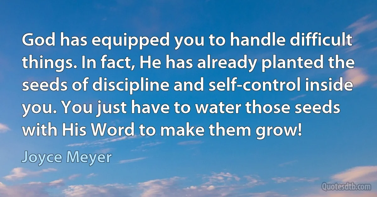 God has equipped you to handle difficult things. In fact, He has already planted the seeds of discipline and self-control inside you. You just have to water those seeds with His Word to make them grow! (Joyce Meyer)