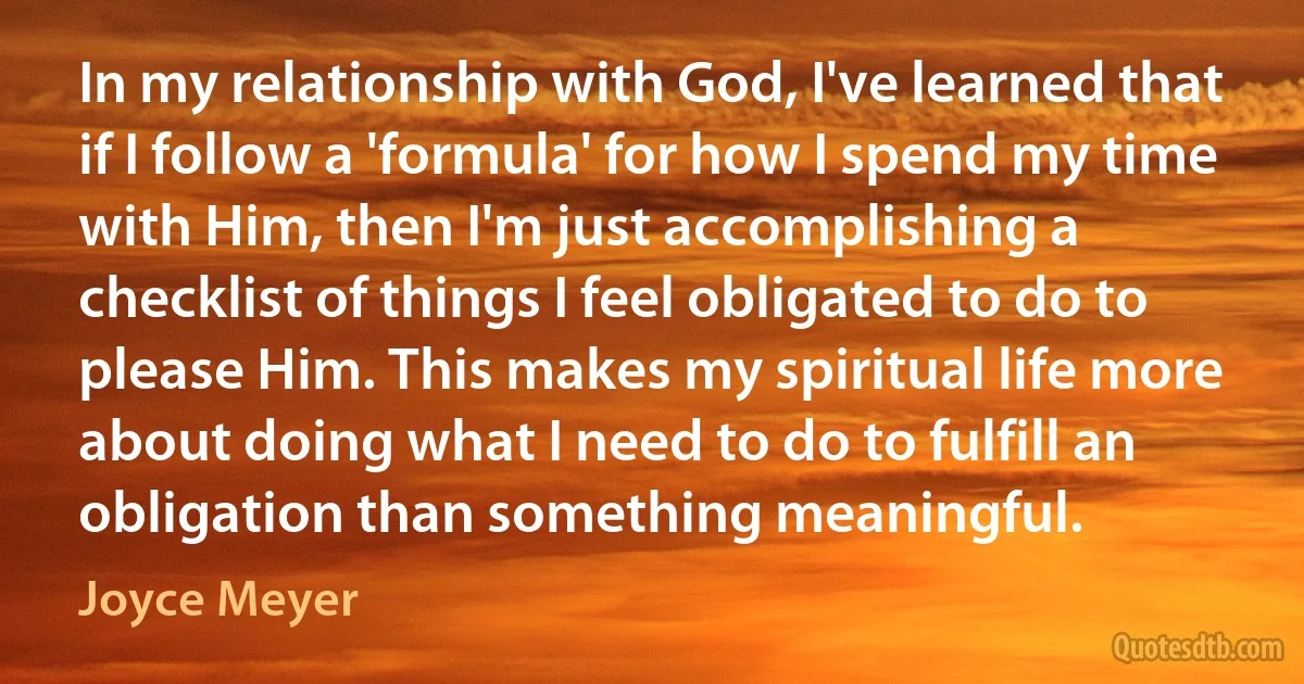 In my relationship with God, I've learned that if I follow a 'formula' for how I spend my time with Him, then I'm just accomplishing a checklist of things I feel obligated to do to please Him. This makes my spiritual life more about doing what I need to do to fulfill an obligation than something meaningful. (Joyce Meyer)